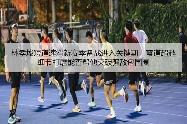 林孝埈短道速滑新赛季备战进入关键期，弯道超越细节打磨能否帮他突破强敌包围圈